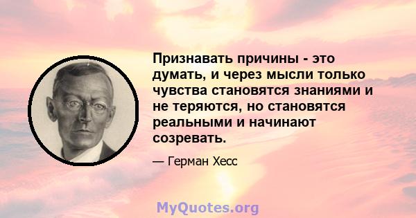 Признавать причины - это думать, и через мысли только чувства становятся знаниями и не теряются, но становятся реальными и начинают созревать.