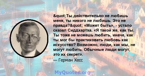 "Ты действительно не любишь меня, ты никого не любишь. Это не правда?" «Может быть», - устало сказал Сиддхартха. «Я такой же, как ты. Ты тоже не можешь любить, иначе, как ты мог бы практиковать любовь как