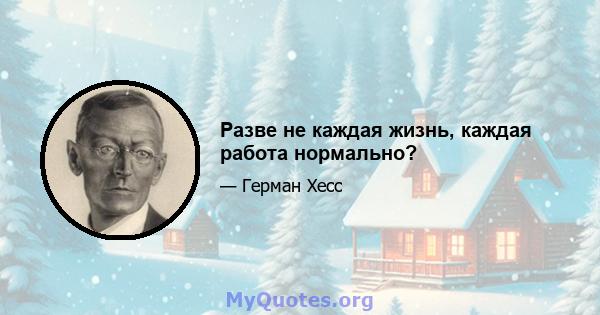 Разве не каждая жизнь, каждая работа нормально?