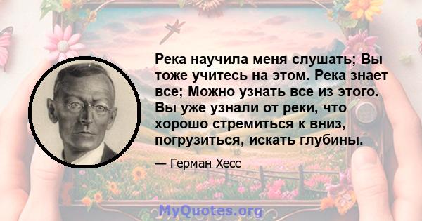 Река научила меня слушать; Вы тоже учитесь на этом. Река знает все; Можно узнать все из этого. Вы уже узнали от реки, что хорошо стремиться к вниз, погрузиться, искать глубины.