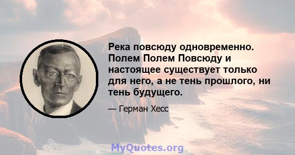 Река повсюду одновременно. Полем Полем Повсюду и настоящее существует только для него, а не тень прошлого, ни тень будущего.