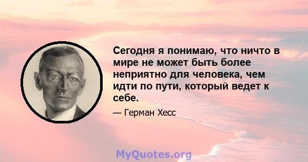 Сегодня я понимаю, что ничто в мире не может быть более неприятно для человека, чем идти по пути, который ведет к себе.