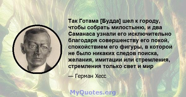 Так Готама [Будда] шел к городу, чтобы собрать милостыню, и два Саманаса узнали его исключительно благодаря совершенству его покой, спокойствием его фигуры, в которой не было никаких следов поиска, желания, имитации или 