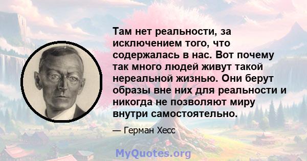 Там нет реальности, за исключением того, что содержалась в нас. Вот почему так много людей живут такой нереальной жизнью. Они берут образы вне них для реальности и никогда не позволяют миру внутри самостоятельно.