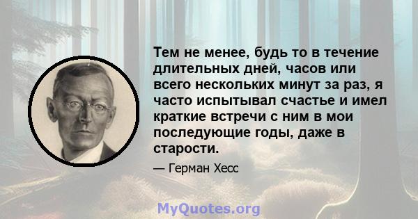 Тем не менее, будь то в течение длительных дней, часов или всего нескольких минут за раз, я часто испытывал счастье и имел краткие встречи с ним в мои последующие годы, даже в старости.