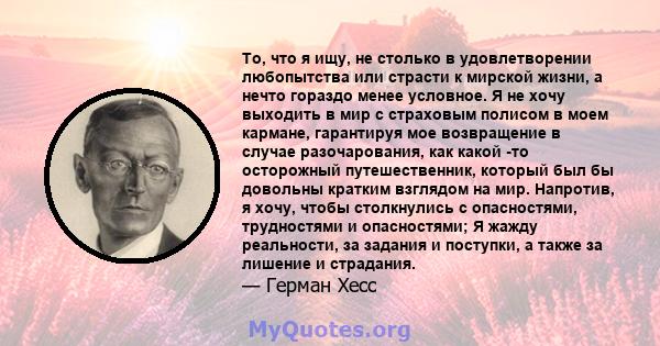 То, что я ищу, не столько в удовлетворении любопытства или страсти к мирской жизни, а нечто гораздо менее условное. Я не хочу выходить в мир с страховым полисом в моем кармане, гарантируя мое возвращение в случае