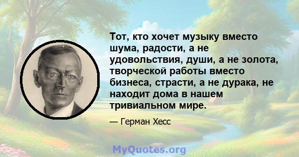 Тот, кто хочет музыку вместо шума, радости, а не удовольствия, души, а не золота, творческой работы вместо бизнеса, страсти, а не дурака, не находит дома в нашем тривиальном мире.