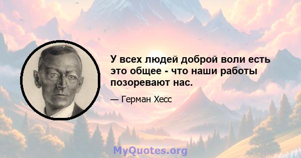 У всех людей доброй воли есть это общее - что наши работы позоревают нас.