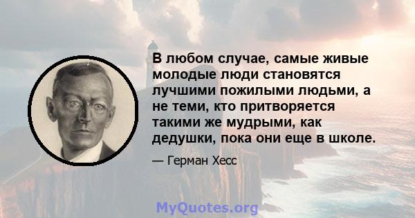 В любом случае, самые живые молодые люди становятся лучшими пожилыми людьми, а не теми, кто притворяется такими же мудрыми, как дедушки, пока они еще в школе.