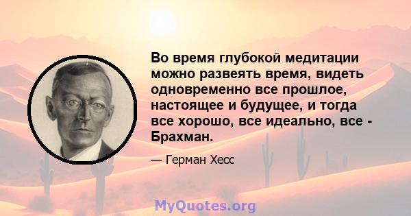 Во время глубокой медитации можно развеять время, видеть одновременно все прошлое, настоящее и будущее, и тогда все хорошо, все идеально, все - Брахман.