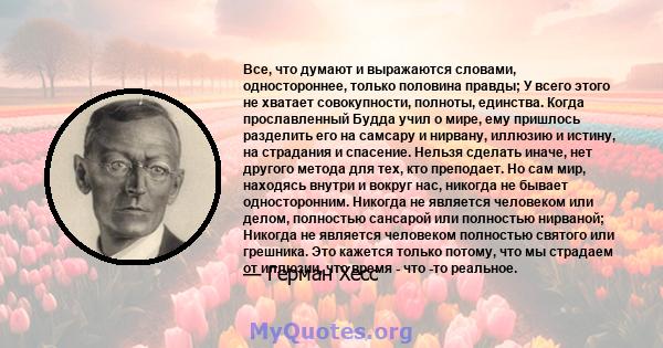 Все, что думают и выражаются словами, одностороннее, только половина правды; У всего этого не хватает совокупности, полноты, единства. Когда прославленный Будда учил о мире, ему пришлось разделить его на самсару и