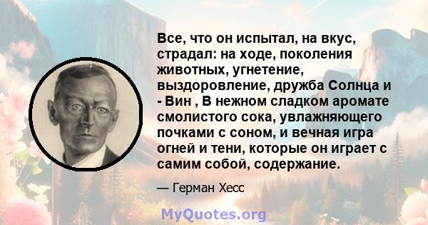 Все, что он испытал, на вкус, страдал: на ходе, поколения животных, угнетение, выздоровление, дружба Солнца и - Вин , В нежном сладком аромате смолистого сока, увлажняющего почками с соном, и вечная игра огней и тени,