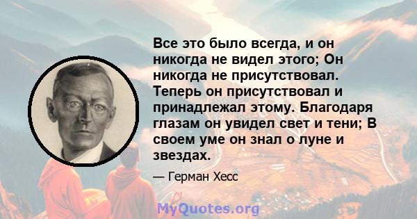 Все это было всегда, и он никогда не видел этого; Он никогда не присутствовал. Теперь он присутствовал и принадлежал этому. Благодаря глазам он увидел свет и тени; В своем уме он знал о луне и звездах.