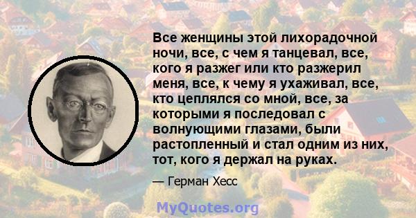 Все женщины этой лихорадочной ночи, все, с чем я танцевал, все, кого я разжег или кто разжерил меня, все, к чему я ухаживал, все, кто цеплялся со мной, все, за которыми я последовал с волнующими глазами, были