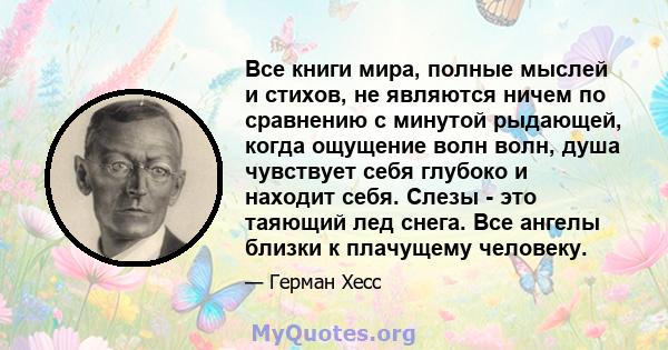 Все книги мира, полные мыслей и стихов, не являются ничем по сравнению с минутой рыдающей, когда ощущение волн волн, душа чувствует себя глубоко и находит себя. Слезы - это таяющий лед снега. Все ангелы близки к