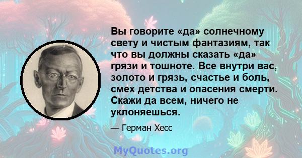 Вы говорите «да» солнечному свету и чистым фантазиям, так что вы должны сказать «да» грязи и тошноте. Все внутри вас, золото и грязь, счастье и боль, смех детства и опасения смерти. Скажи да всем, ничего не уклоняешься.