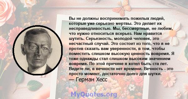 Вы не должны воспринимать пожилых людей, которые уже серьезно мертвы. Это делает их несправедливостью. Мы, бессмертные, не любим, что нужно относиться всерьез. Нам нравится шутить. Серьезность, молодой человек, это