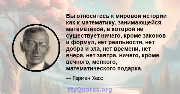 Вы относитесь к мировой истории как к математику, занимающейся математикой, в которой не существует ничего, кроме законов и формул, нет реальности, нет добра и зла, нет времени, нет вчера, нет завтра, ничего, кроме