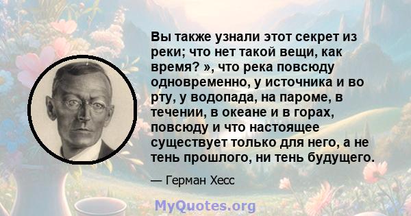 Вы также узнали этот секрет из реки; что нет такой вещи, как время? », что река повсюду одновременно, у источника и во рту, у водопада, на пароме, в течении, в океане и в горах, повсюду и что настоящее существует только 