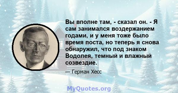 Вы вполне там, - сказал он. - Я сам занимался воздержанием годами, и у меня тоже было время поста, но теперь я снова обнаружил, что под знаком Водолея, темный и влажный созвездие.