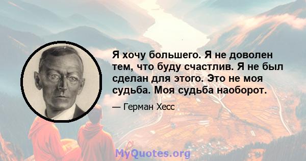 Я хочу большего. Я не доволен тем, что буду счастлив. Я не был сделан для этого. Это не моя судьба. Моя судьба наоборот.