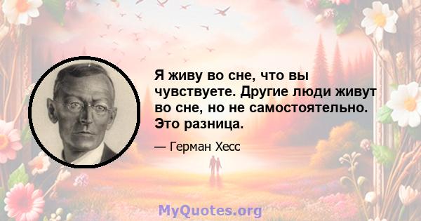 Я живу во сне, что вы чувствуете. Другие люди живут во сне, но не самостоятельно. Это разница.