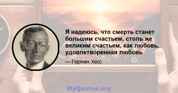 Я надеюсь, что смерть станет большим счастьем, столь же великим счастьем, как любовь, удовлетворенная любовь