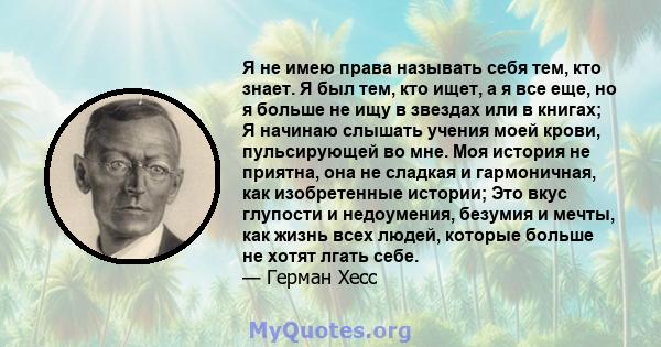 Я не имею права называть себя тем, кто знает. Я был тем, кто ищет, а я все еще, но я больше не ищу в звездах или в книгах; Я начинаю слышать учения моей крови, пульсирующей во мне. Моя история не приятна, она не сладкая 