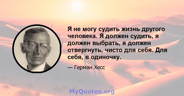 Я не могу судить жизнь другого человека. Я должен судить, я должен выбрать, я должен отвергнуть, чисто для себя. Для себя, в одиночку.