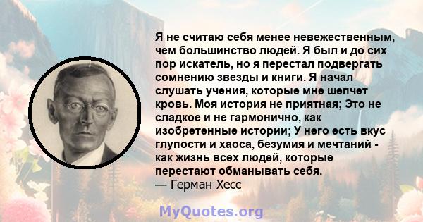 Я не считаю себя менее невежественным, чем большинство людей. Я был и до сих пор искатель, но я перестал подвергать сомнению звезды и книги. Я начал слушать учения, которые мне шепчет кровь. Моя история не приятная; Это 