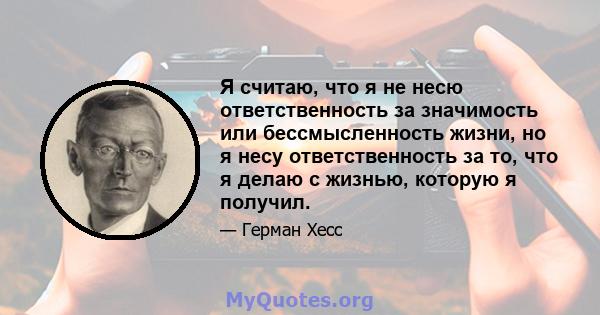 Я считаю, что я не несю ответственность за значимость или бессмысленность жизни, но я несу ответственность за то, что я делаю с жизнью, которую я получил.