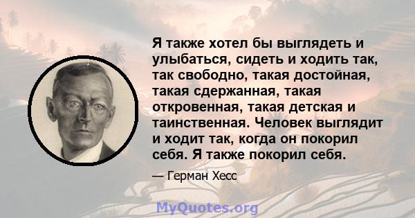 Я также хотел бы выглядеть и улыбаться, сидеть и ходить так, так свободно, такая достойная, такая сдержанная, такая откровенная, такая детская и таинственная. Человек выглядит и ходит так, когда он покорил себя. Я также 