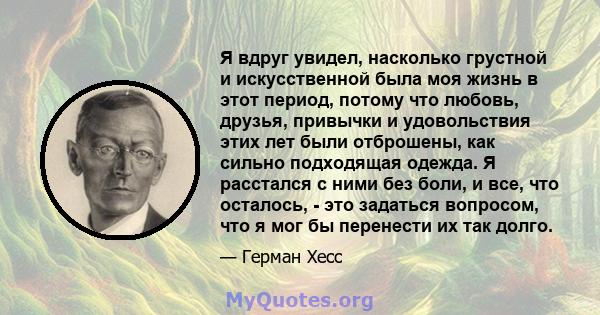 Я вдруг увидел, насколько грустной и искусственной была моя жизнь в этот период, потому что любовь, друзья, привычки и удовольствия этих лет были отброшены, как сильно подходящая одежда. Я расстался с ними без боли, и