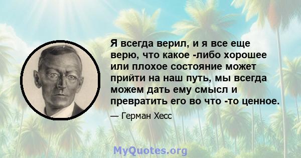 Я всегда верил, и я все еще верю, что какое -либо хорошее или плохое состояние может прийти на наш путь, мы всегда можем дать ему смысл и превратить его во что -то ценное.