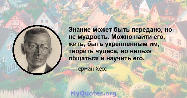 Знание может быть передано, но не мудрость. Можно найти его, жить, быть укрепленным им, творить чудеса, но нельзя общаться и научить его.