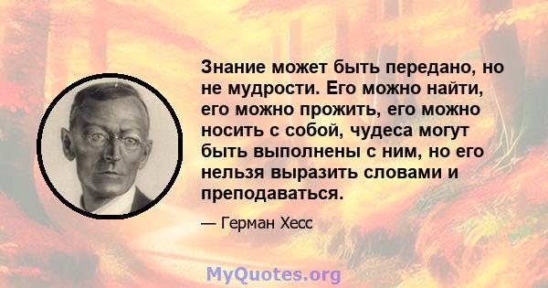 Знание может быть передано, но не мудрости. Его можно найти, его можно прожить, его можно носить с собой, чудеса могут быть выполнены с ним, но его нельзя выразить словами и преподаваться.