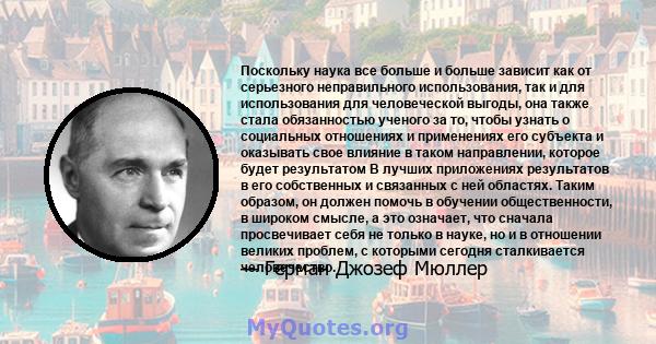 Поскольку наука все больше и больше зависит как от серьезного неправильного использования, так и для использования для человеческой выгоды, она также стала обязанностью ученого за то, чтобы узнать о социальных