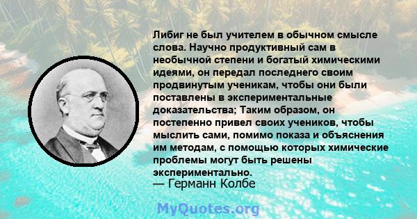 Либиг не был учителем в обычном смысле слова. Научно продуктивный сам в необычной степени и богатый химическими идеями, он передал последнего своим продвинутым ученикам, чтобы они были поставлены в экспериментальные