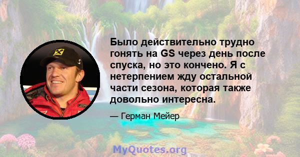 Было действительно трудно гонять на GS через день после спуска, но это кончено. Я с нетерпением жду остальной части сезона, которая также довольно интересна.