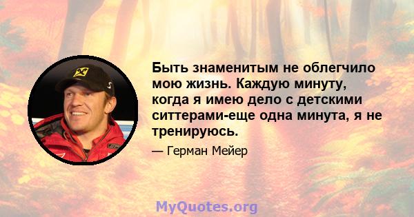 Быть знаменитым не облегчило мою жизнь. Каждую минуту, когда я имею дело с детскими ситтерами-еще одна минута, я не тренируюсь.