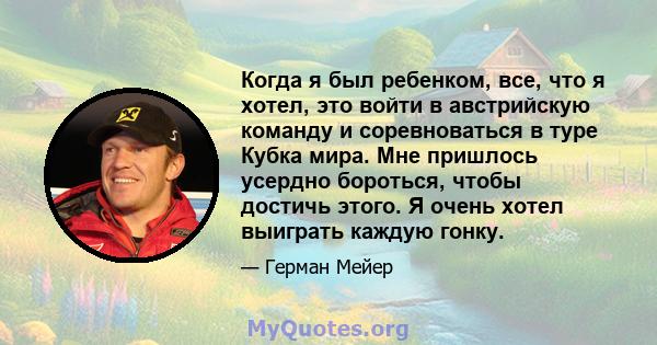 Когда я был ребенком, все, что я хотел, это войти в австрийскую команду и соревноваться в туре Кубка мира. Мне пришлось усердно бороться, чтобы достичь этого. Я очень хотел выиграть каждую гонку.