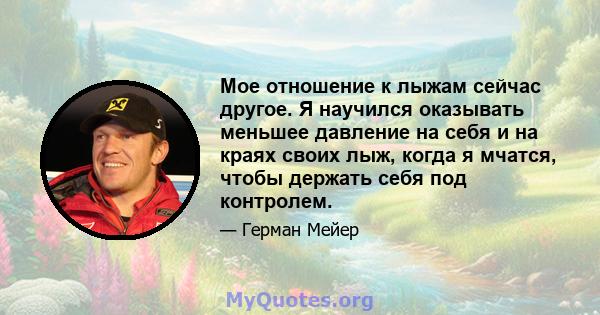 Мое отношение к лыжам сейчас другое. Я научился оказывать меньшее давление на себя и на краях своих лыж, когда я мчатся, чтобы держать себя под контролем.