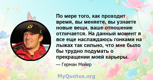 По мере того, как проходит время, вы меняете, вы узнаете новые вещи, ваше отношение отличается. На данный момент я все еще наслаждаюсь гонками на лыжах так сильно, что мне было бы трудно подумать о прекращении моей