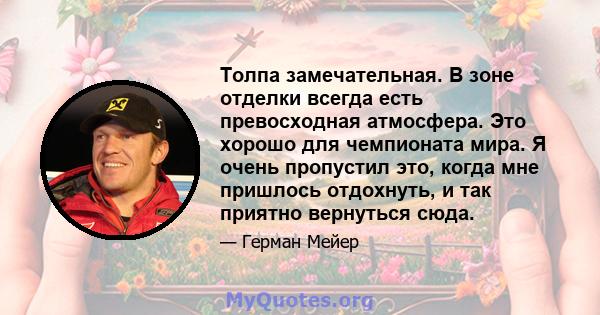 Толпа замечательная. В зоне отделки всегда есть превосходная атмосфера. Это хорошо для чемпионата мира. Я очень пропустил это, когда мне пришлось отдохнуть, и так приятно вернуться сюда.