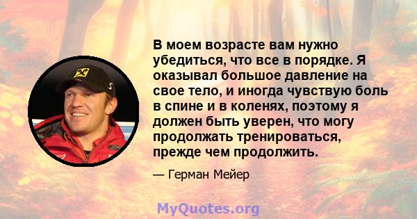 В моем возрасте вам нужно убедиться, что все в порядке. Я оказывал большое давление на свое тело, и иногда чувствую боль в спине и в коленях, поэтому я должен быть уверен, что могу продолжать тренироваться, прежде чем