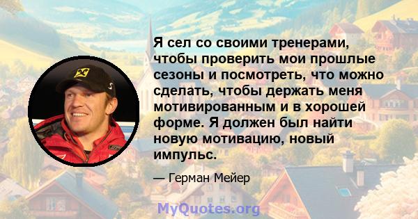 Я сел со своими тренерами, чтобы проверить мои прошлые сезоны и посмотреть, что можно сделать, чтобы держать меня мотивированным и в хорошей форме. Я должен был найти новую мотивацию, новый импульс.