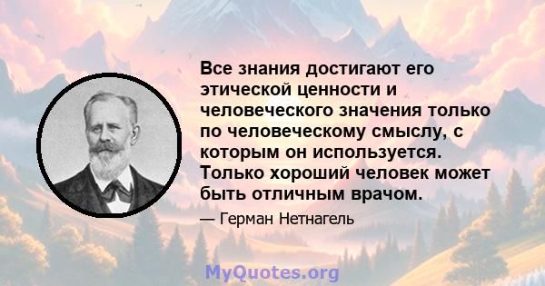 Все знания достигают его этической ценности и человеческого значения только по человеческому смыслу, с которым он используется. Только хороший человек может быть отличным врачом.