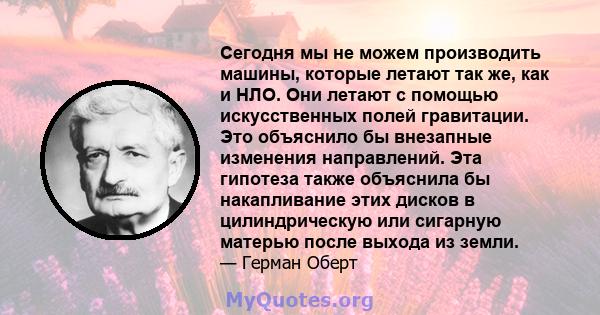 Сегодня мы не можем производить машины, которые летают так же, как и НЛО. Они летают с помощью искусственных полей гравитации. Это объяснило бы внезапные изменения направлений. Эта гипотеза также объяснила бы