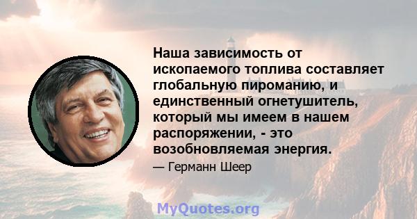 Наша зависимость от ископаемого топлива составляет глобальную пироманию, и единственный огнетушитель, который мы имеем в нашем распоряжении, - это возобновляемая энергия.