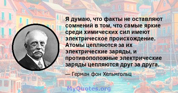 Я думаю, что факты не оставляют сомнений в том, что самые яркие среди химических сил имеют электрическое происхождение. Атомы цепляются за их электрические заряды, и противоположные электрические заряды цепляются друг